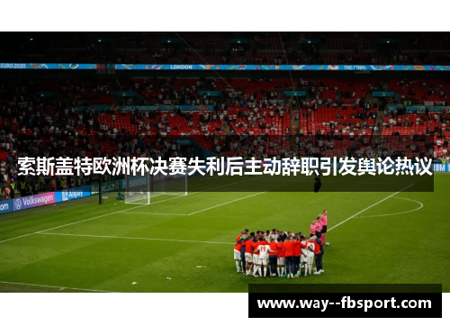 索斯盖特欧洲杯决赛失利后主动辞职引发舆论热议