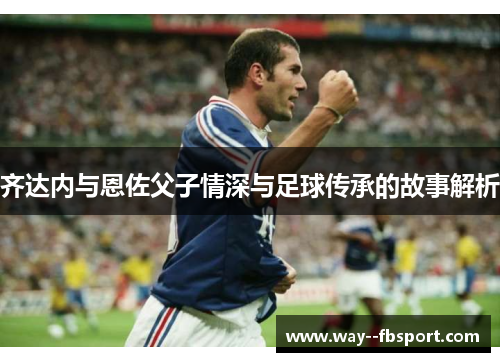 齐达内与恩佐父子情深与足球传承的故事解析